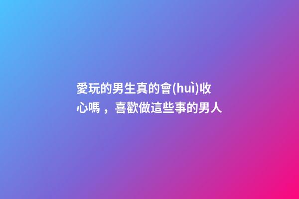 愛玩的男生真的會(huì)收心嗎，喜歡做這些事的男人-第1張-觀點(diǎn)-玄機(jī)派